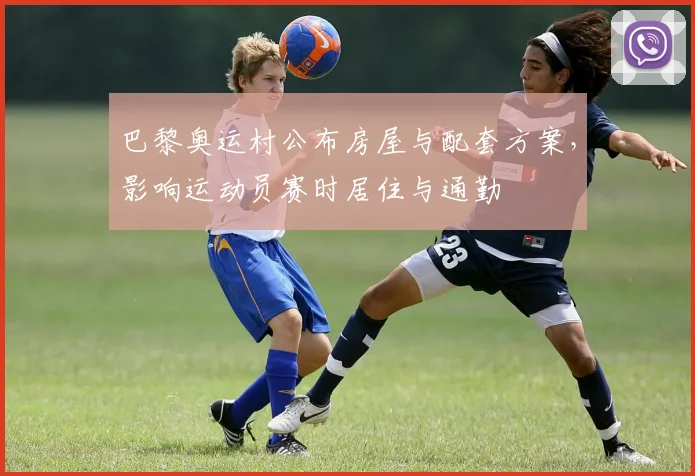 巴黎奥运村公布房屋与配套方案，影响运动员赛时居住与通勤