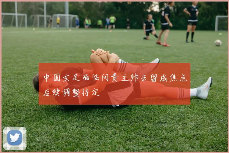 中国女足面临问责主帅去留成焦点后续调整待定