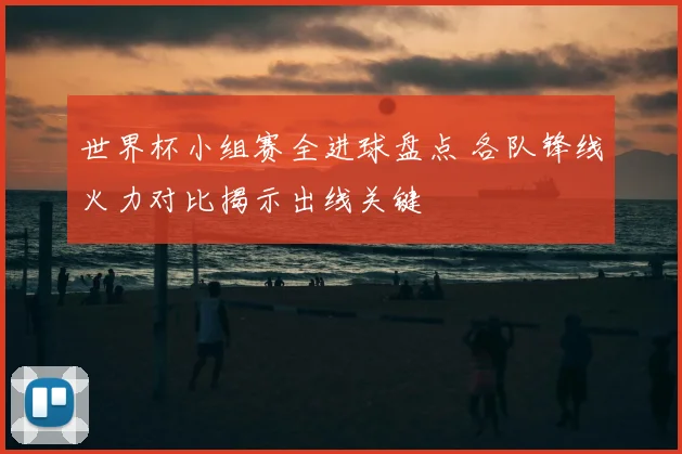 世界杯小组赛全进球盘点 各队锋线火力对比揭示出线关键