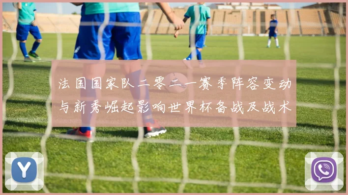 法国国家队二零二一赛季阵容变动与新秀崛起影响世界杯备战及战术调整