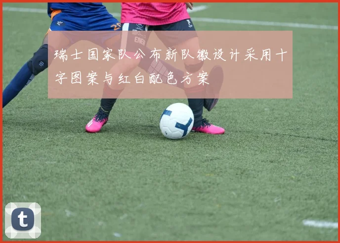 瑞士国家队公布新队徽设计采用十字图案与红白配色方案