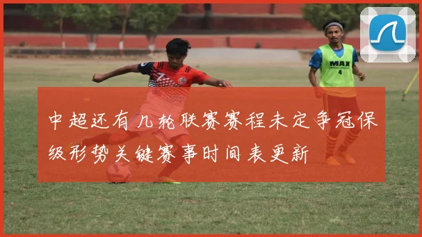 中超还有几轮联赛赛程未定争冠保级形势关键赛事时间表更新