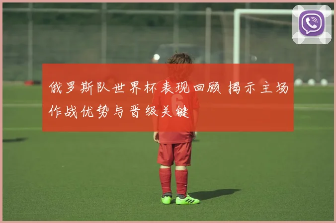 俄罗斯队世界杯表现回顾 揭示主场作战优势与晋级关键