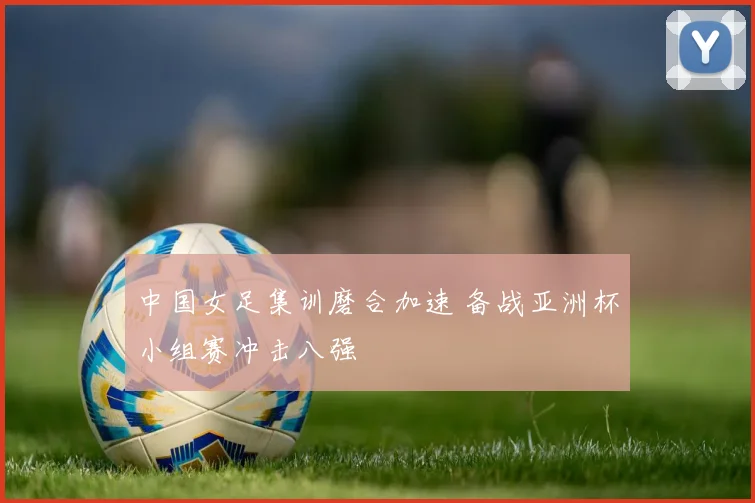 中国女足集训磨合加速 备战亚洲杯小组赛冲击八强