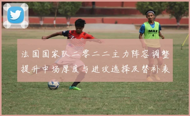 法国国家队二零二二主力阵容调整提升中场厚度与进攻选择及替补表现