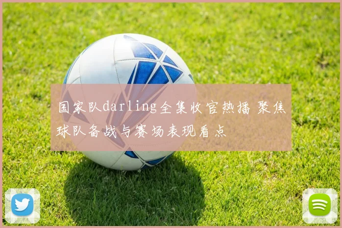 国家队darling全集收官热播 聚焦球队备战与赛场表现看点