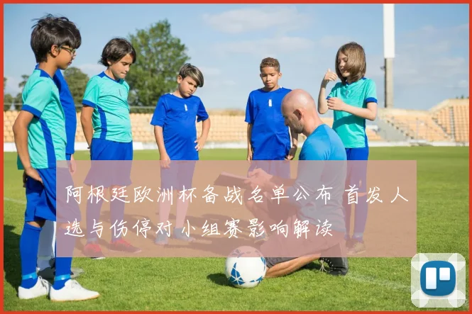 阿根廷欧洲杯备战名单公布 首发人选与伤停对小组赛影响解读