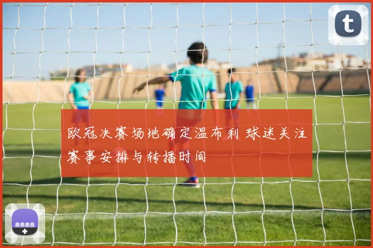欧冠决赛场地确定温布利 球迷关注赛事安排与转播时间