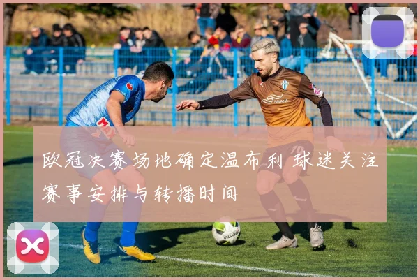 欧冠决赛场地确定温布利 球迷关注赛事安排与转播时间