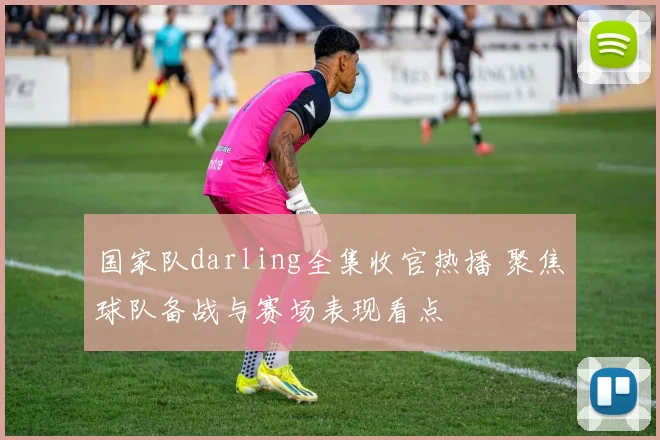 国家队darling全集收官热播 聚焦球队备战与赛场表现看点