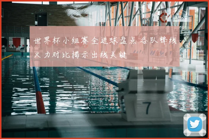 世界杯小组赛全进球盘点 各队锋线火力对比揭示出线关键