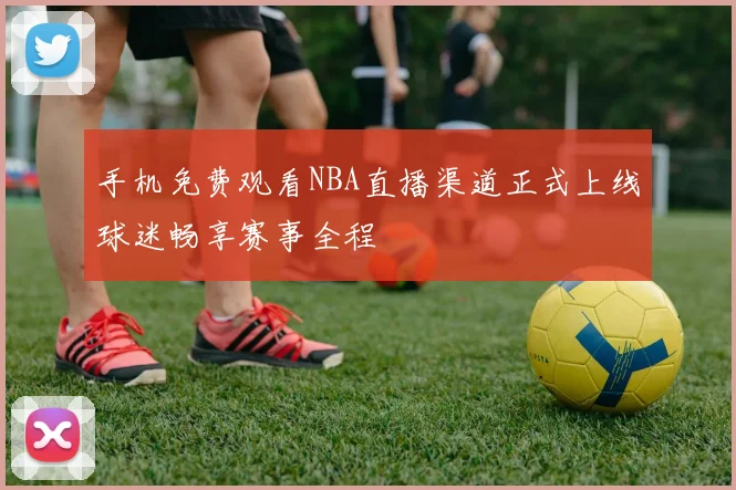 手机免费观看NBA直播渠道正式上线球迷畅享赛事全程