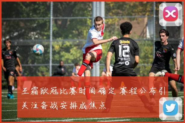 王霜欧冠比赛时间确定 赛程公布引关注备战安排成焦点