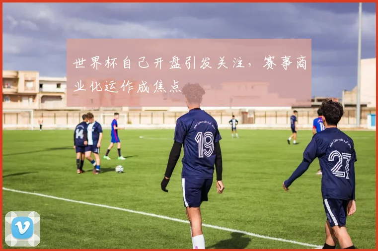 世界杯自己开盘引发关注，赛事商业化运作成焦点