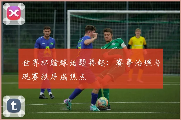 世界杯赌球话题再起：赛事治理与观赛秩序成焦点