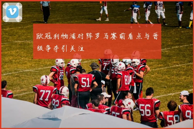 欧冠利物浦对阵罗马赛前看点与晋级争夺引关注
