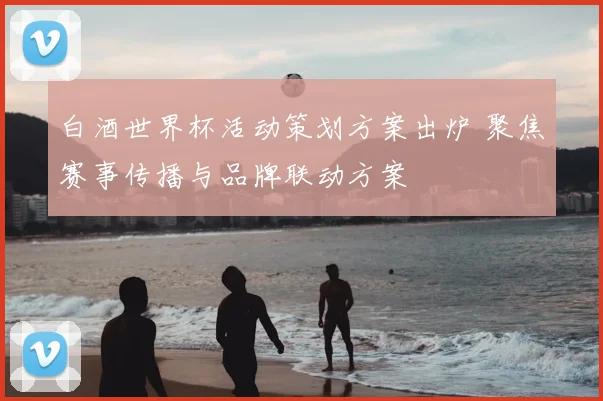 白酒世界杯活动策划方案出炉 聚焦赛事传播与品牌联动方案